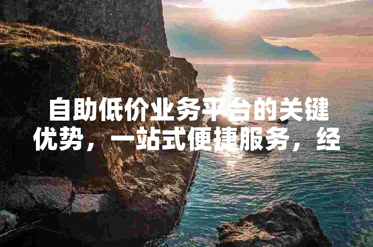 自助低价业务平台的关键优势，一站式便捷服务，经济实惠且高效，新用户的理想选择！