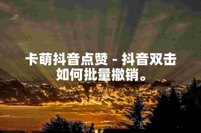卡萌抖音点赞 - 抖音双击如何批量撤销。
