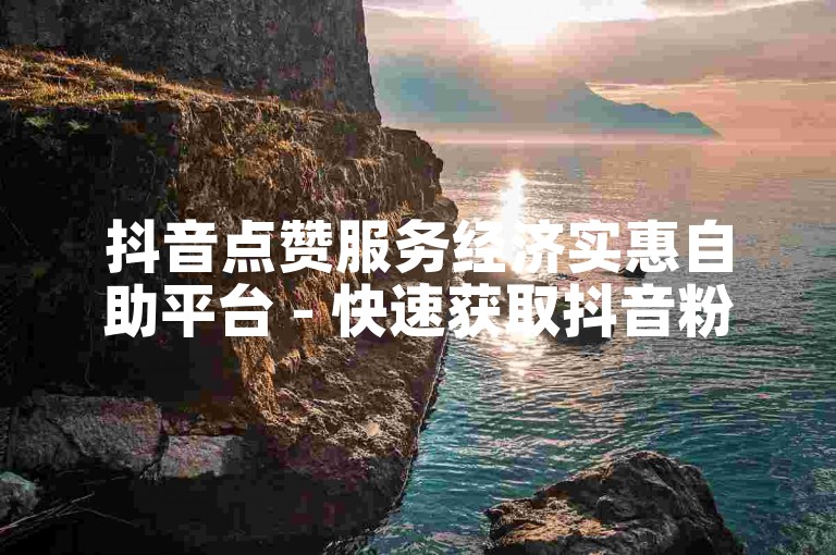 抖音点赞服务经济实惠自助平台 - 快速获取抖音粉丝支持