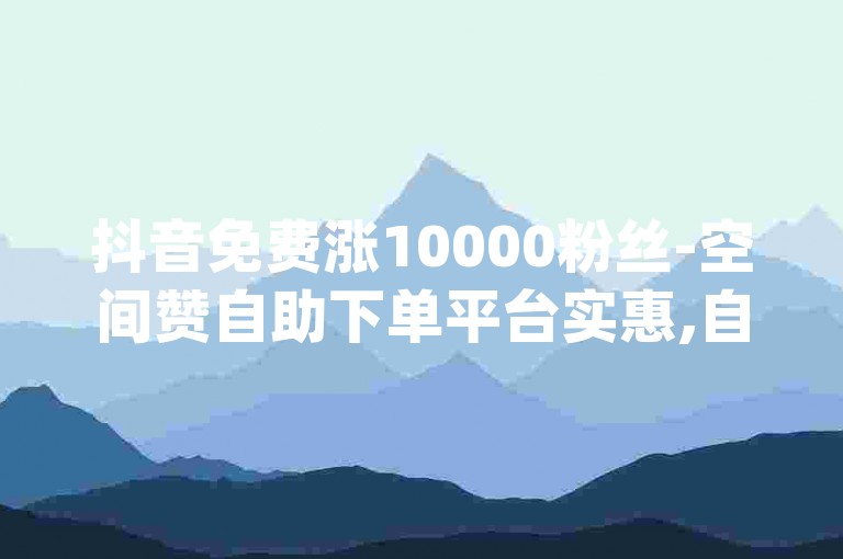 抖音免费涨10000粉丝-空间赞自助下单平台实惠,自动引流推广app