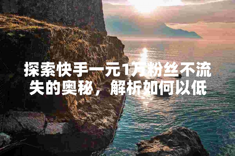 探索快手一元1万粉丝不流失的奥秘，解析如何以低成本获取并保持大量粉丝忠诚度的方法。