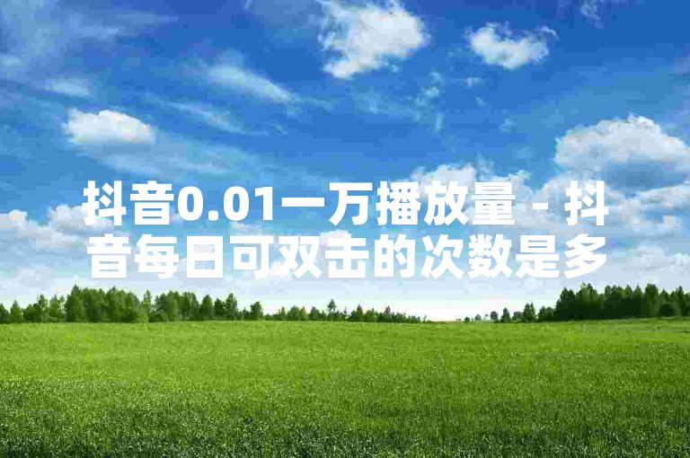 抖音0.01一万播放量 - 抖音每日可双击的次数是多少次呢？