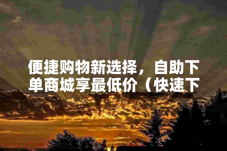 便捷购物新选择，自助下单商城享最低价（快速下单，尽享优惠）
