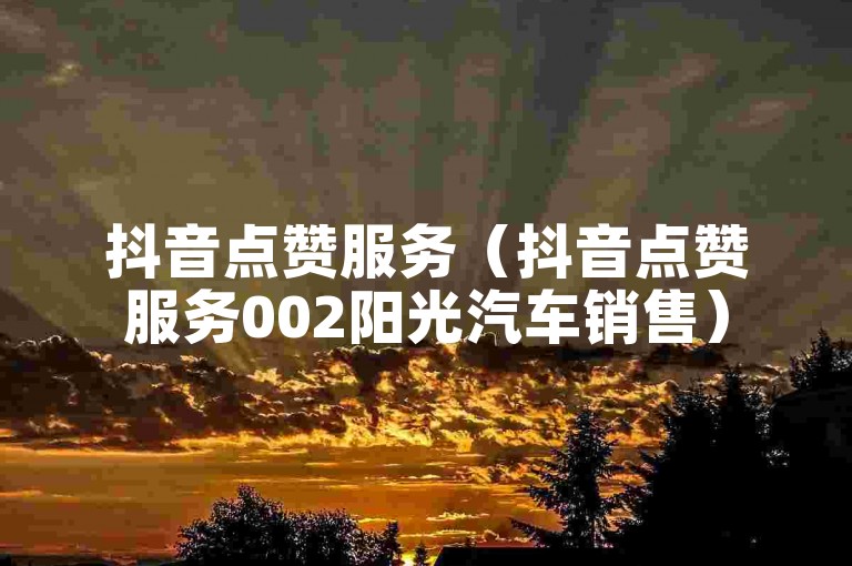 抖音点赞服务（抖音点赞服务002阳光汽车销售）