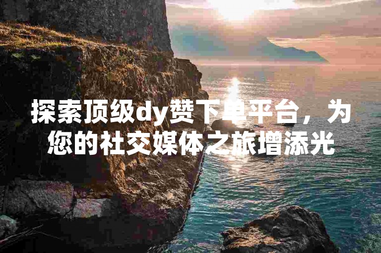 探索顶级dy赞下单平台，为您的社交媒体之旅增添光彩。（发现最佳的dy赞下单选择）