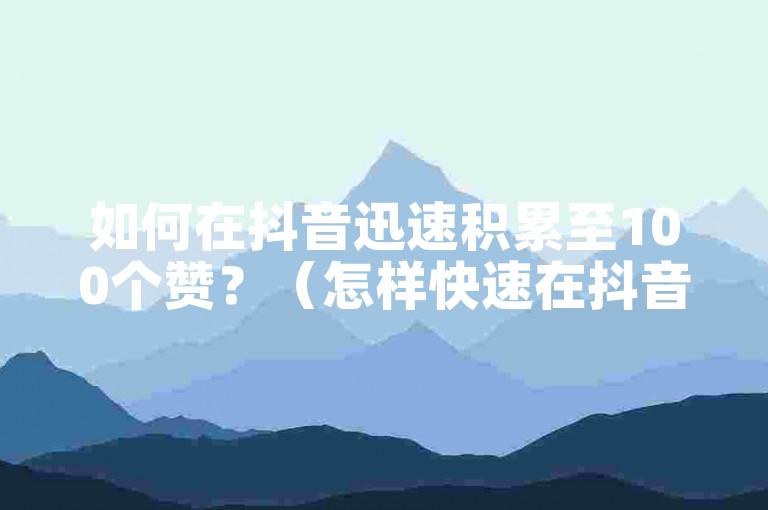 如何在抖音迅速积累至100个赞？（怎样快速在抖音收获100赞？）