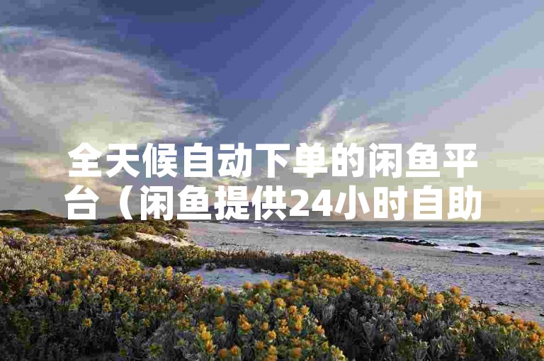 全天候自动下单的闲鱼平台（闲鱼提供24小时自助服务，打造更流畅的交易体验）