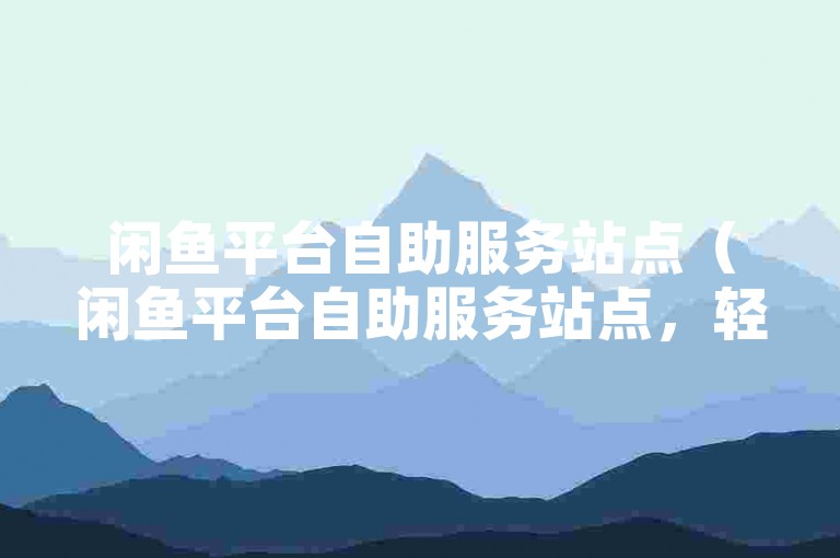 闲鱼平台自助服务站点（闲鱼平台自助服务站点，轻松快捷的交易处理方式）