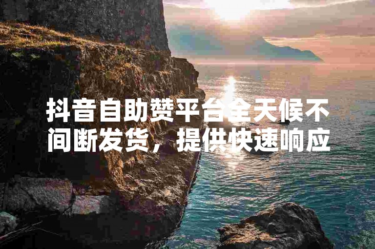 抖音自助赞平台全天候不间断发货，提供快速响应的24小时点赞服务。