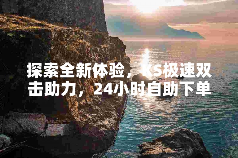 探索全新体验，KS极速双击助力，24小时自助下单平台 - 抖音热度提升仅需0.01元，小白龙马山肥优惠不断更新 - 全天候服务等你来。