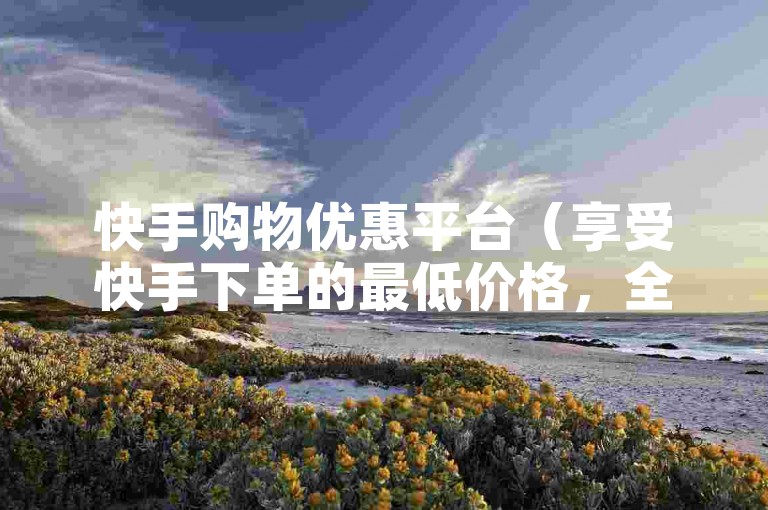 快手购物优惠平台（享受快手下单的最低价格，全网领先，即刻购买）