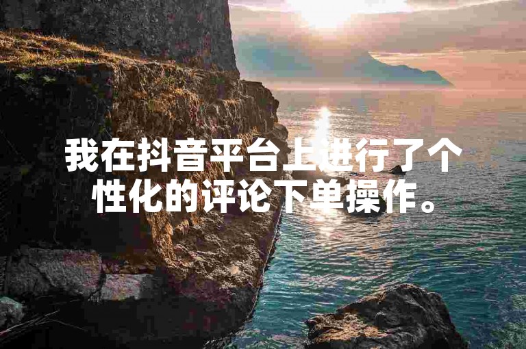我在抖音平台上进行了个性化的评论下单操作。