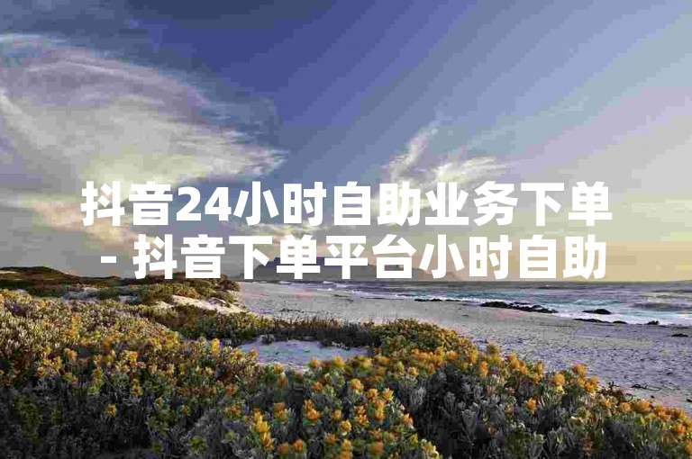 抖音24小时自助业务下单 - 抖音下单平台小时自助下单