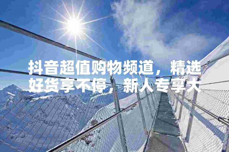 抖音超值购物频道，精选好货享不停，新人专享大礼包，惊喜连连等你拿！