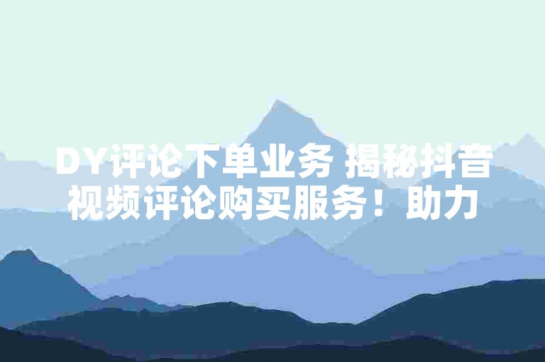 DY评论下单业务 揭秘抖音视频评论购买服务！助力商品曝光与销售！