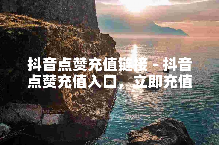 抖音点赞充值链接 - 抖音点赞充值入口，立即充值链接！