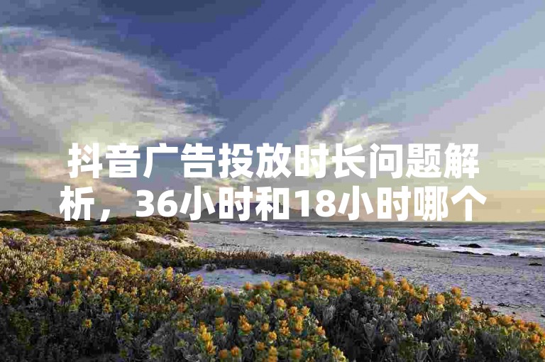 抖音广告投放时长问题解析，36小时和18小时哪个更优？