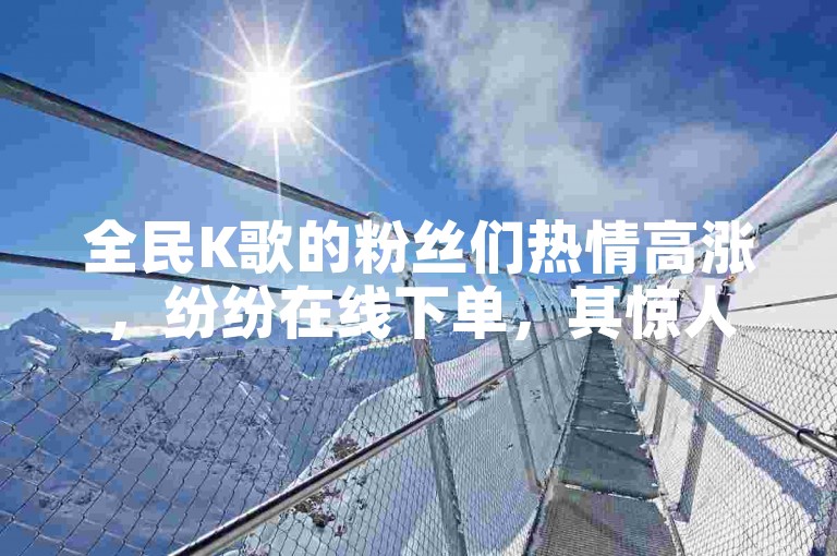 全民K歌的粉丝们热情高涨，纷纷在线下单，其惊人的即时发货服务让人眼前一亮。