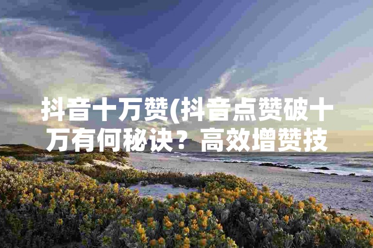抖音十万赞(抖音点赞破十万有何秘诀？高效增赞技巧大公开！)