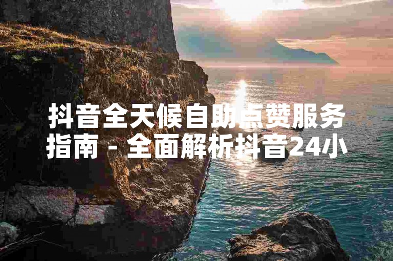 抖音全天候自助点赞服务指南 - 全面解析抖音24小时自助点赞平台的使用技巧！