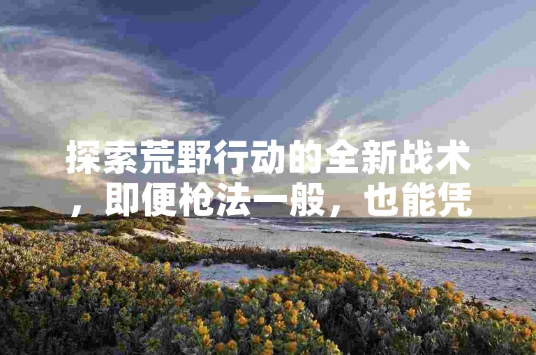 探索荒野行动的全新战术，即便枪法一般，也能凭借智慧策略成功吃鸡！全面解析精准跑毒的技巧与策略。