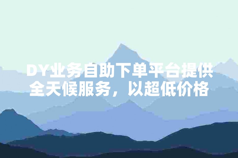 DY业务自助下单平台提供全天候服务，以超低价格满足用户需求。