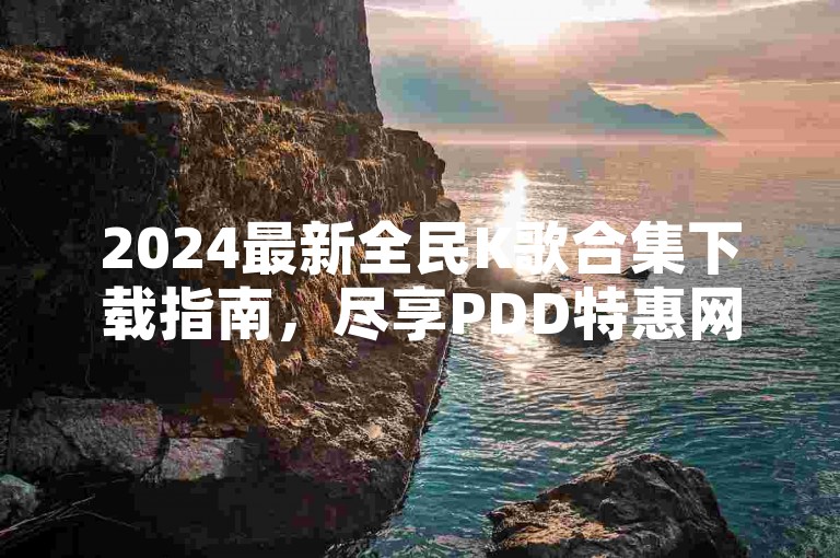 2024最新全民K歌合集下载指南，尽享PDD特惠网站带来的实惠，全天候块兽服务，一键下单享受最低价。