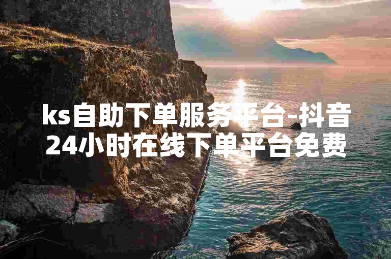 ks自助下单服务平台-抖音24小时在线下单平台免费,抖音业务24小时在线下单免费