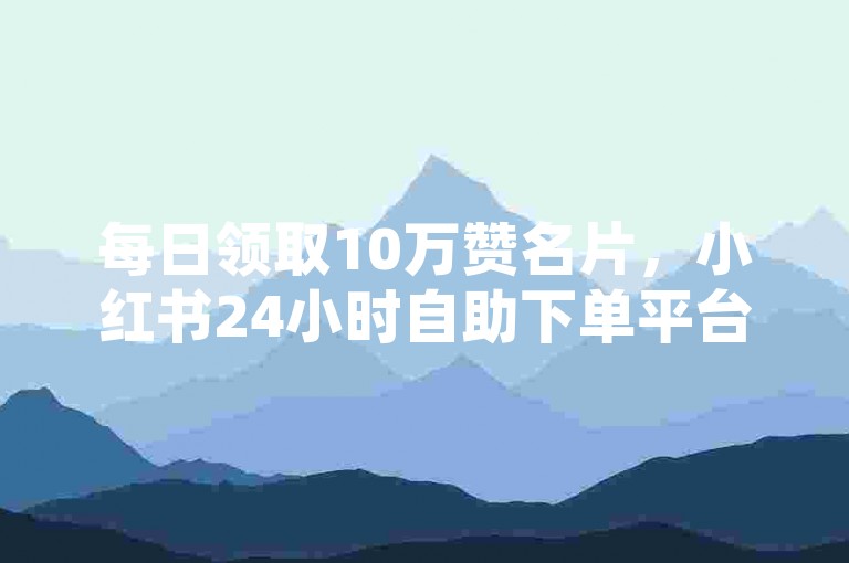 每日领取10万赞名片，小红书24小时自助下单平台。