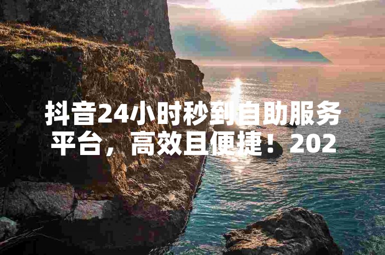 抖音24小时秒到自助服务平台，高效且便捷！2024必备技巧。
