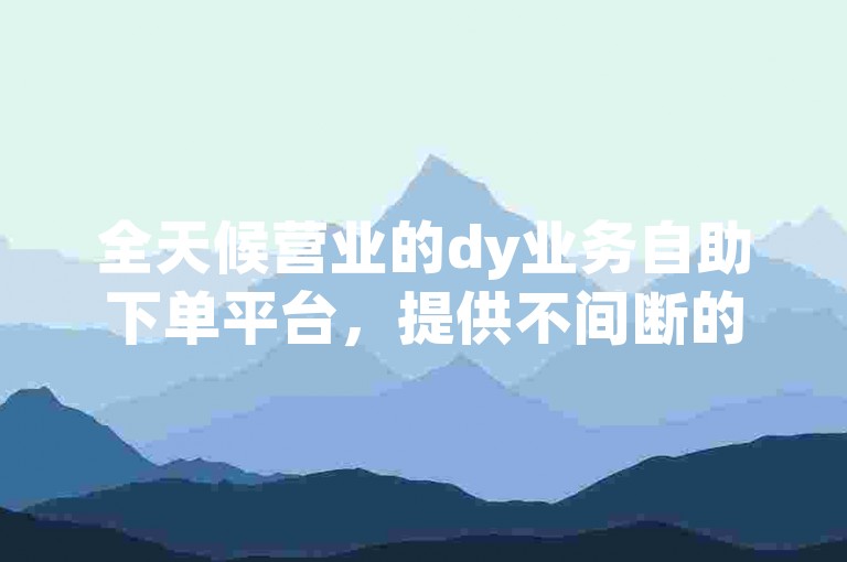 全天候营业的dy业务自助下单平台，提供不间断的服务。
