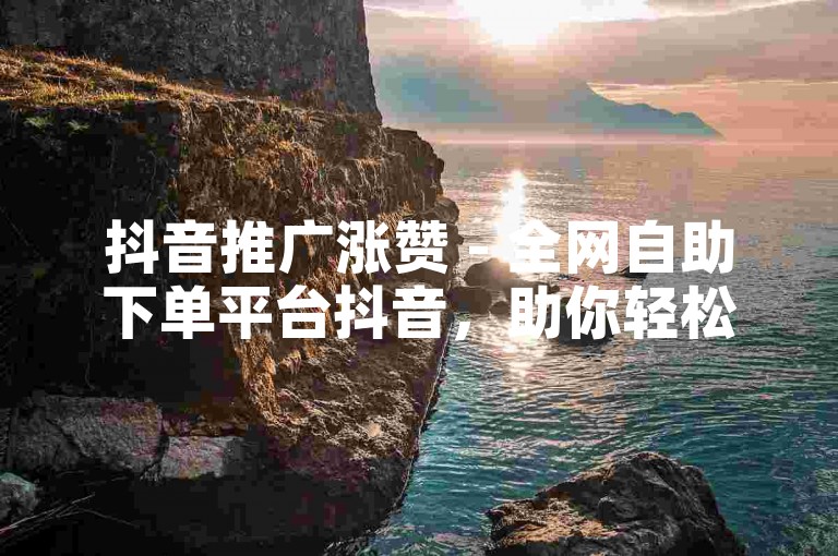 抖音推广涨赞 - 全网自助下单平台抖音，助你轻松提升视频热度。