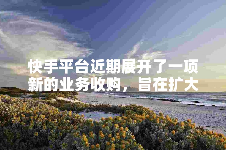 快手平台近期展开了一项新的业务收购，旨在扩大其市场份额和增强服务多样性。