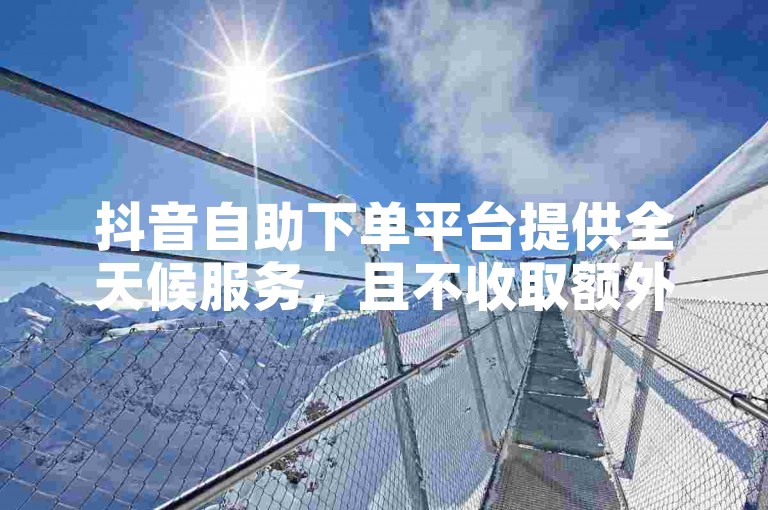 抖音自助下单平台提供全天候服务，且不收取额外费用。