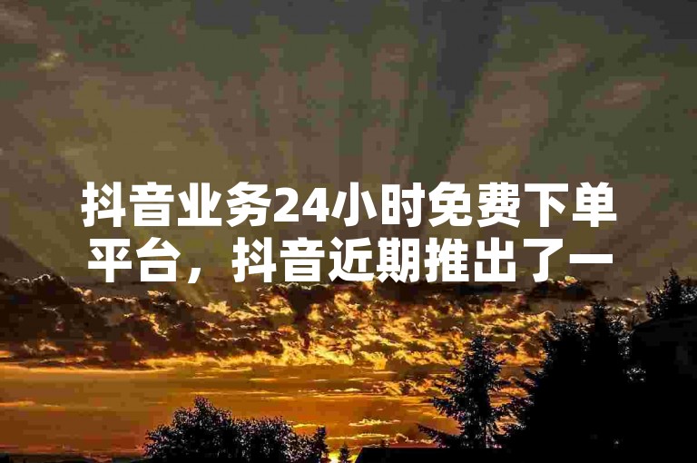 抖音业务24小时免费下单平台，抖音近期推出了一个全天候的免费下单服务系统。