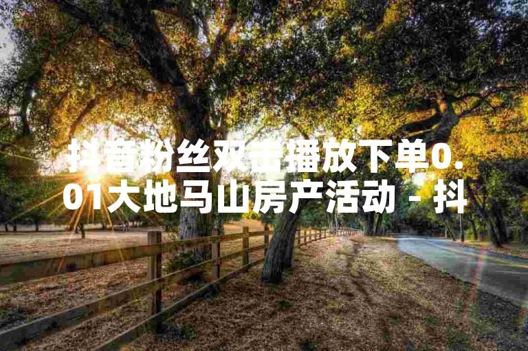 抖音粉丝双击播放下单0.01大地马山房产活动 - 抖音10块1000粉