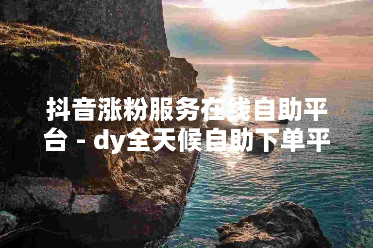 抖音涨粉服务在线自助平台 - dy全天候自助下单平台网站微信