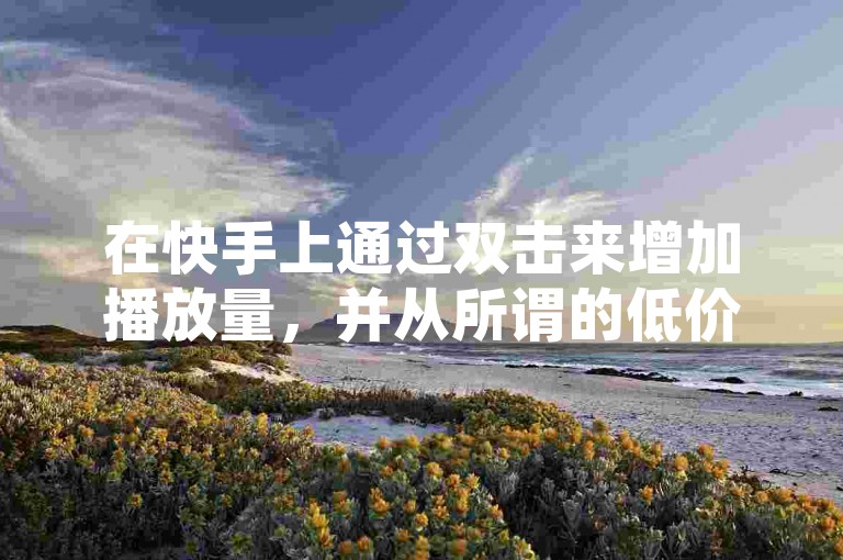 在快手上通过双击来增加播放量，并从所谓的低价网站下单，这种做法的真实性是值得怀疑的。