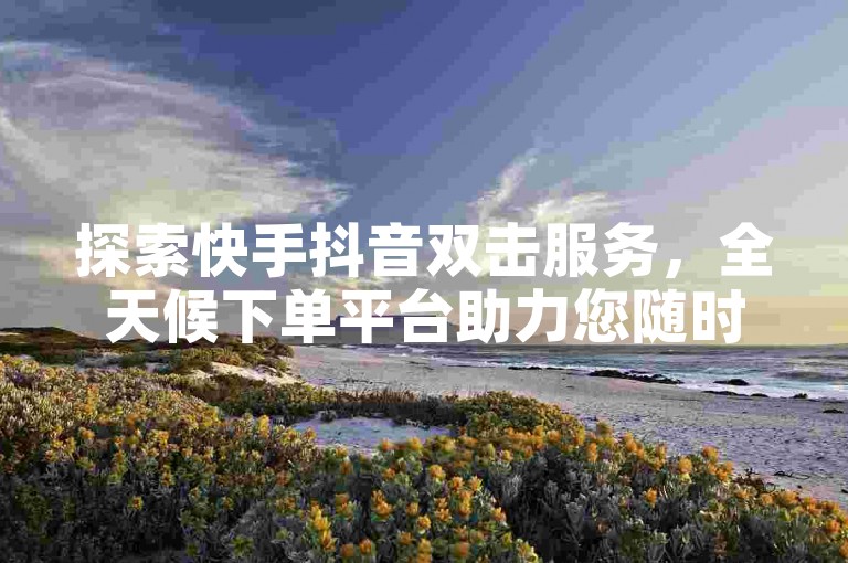 探索快手抖音双击服务，全天候下单平台助力您随时享受社交互动的乐趣。