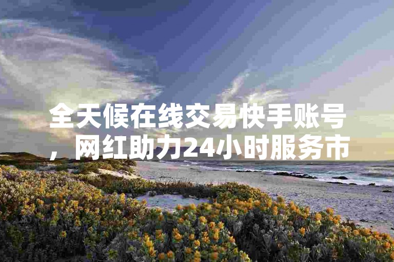 全天候在线交易快手账号，网红助力24小时服务市场，快手视频0.01元点赞支持微信付款。