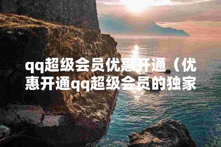 qq超级会员优惠开通（优惠开通qq超级会员的独家技巧）