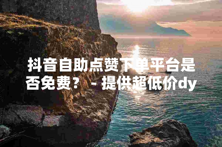 抖音自助点赞下单平台是否免费？ - 提供超低价dy评论自助下单服务。
