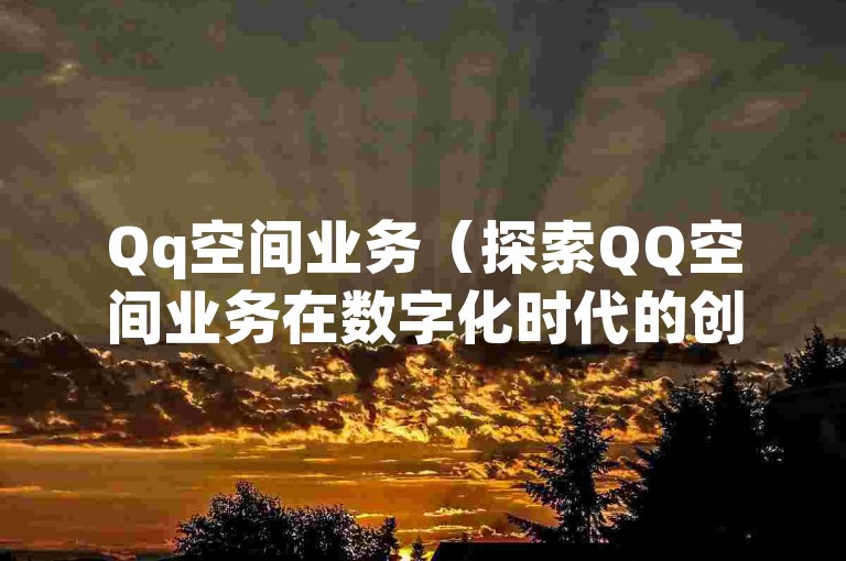 Qq空间业务（探索QQ空间业务在数字化时代的创新路径与潜在风险）