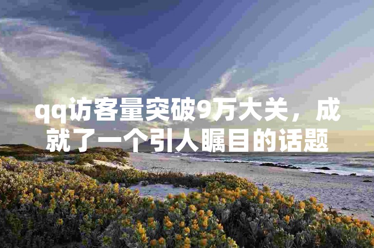 qq访客量突破9万大关，成就了一个引人瞩目的话题！