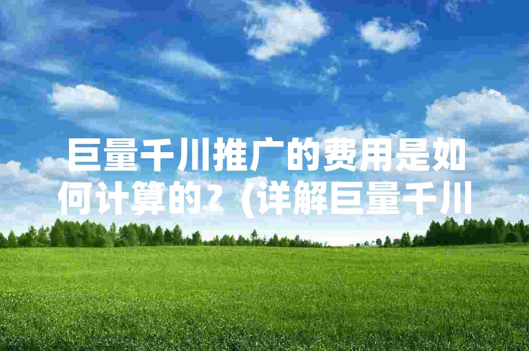 巨量千川推广的费用是如何计算的？(详解巨量千川推广的收费方式)