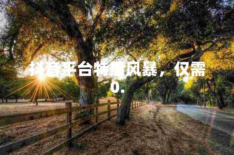 抖音平台特惠风暴，仅需0.5元，即可拥有100个账号！限时抢购，惊喜不断！
