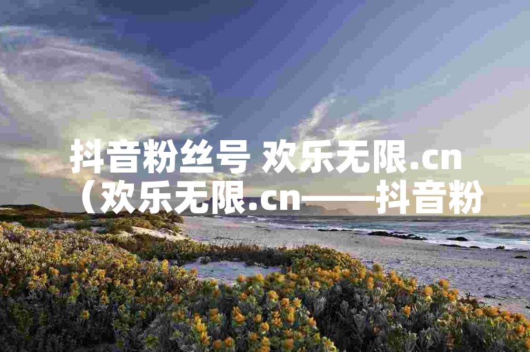 抖音粉丝号 欢乐无限.cn（欢乐无限.cn——抖音粉丝号）