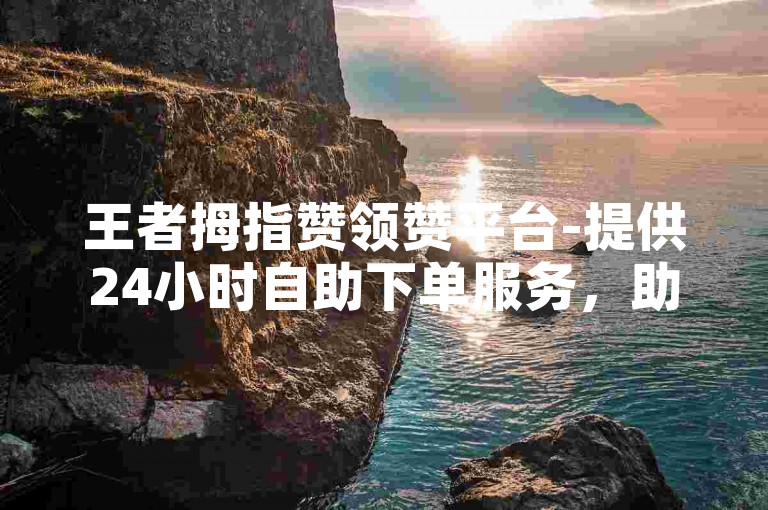 王者拇指赞领赞平台-提供24小时自助下单服务，助您轻松提升浏览量。