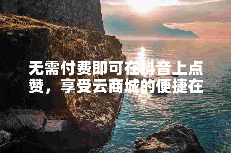 无需付费即可在抖音上点赞，享受云商城的便捷在线购物体验。