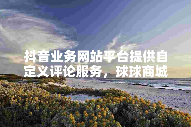 抖音业务网站平台提供自定义评论服务，球球商城自助下单网站便捷快速。
